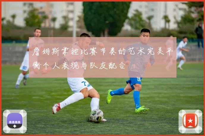 詹姆斯掌控比赛节奏的艺术完美平衡个人表现与队友配合