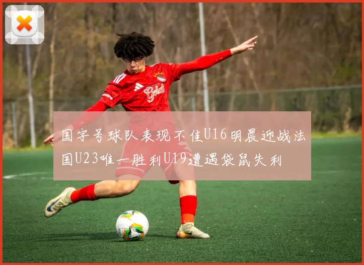 国字号球队表现不佳U16明晨迎战法国U23唯一胜利U19遭遇袋鼠失利