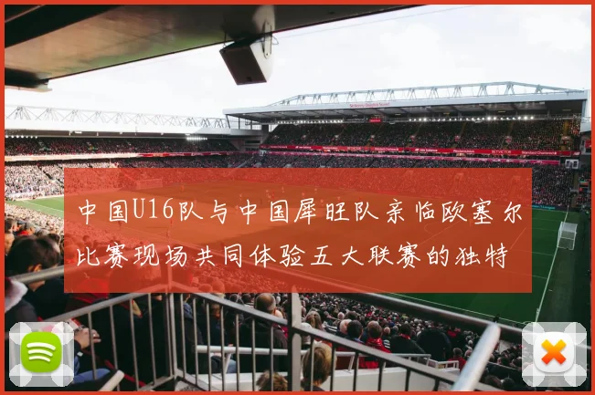 中国U16队与中国犀旺队亲临欧塞尔比赛现场共同体验五大联赛的独特魅力