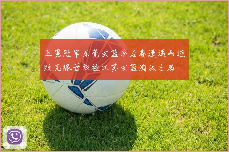 卫冕冠军东莞女篮季后赛遭遇两连败无缘晋级被江苏女篮淘汰出局