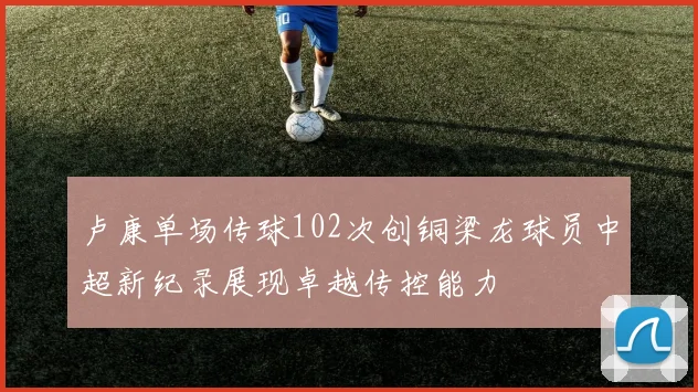 卢康单场传球102次创铜梁龙球员中超新纪录展现卓越传控能力